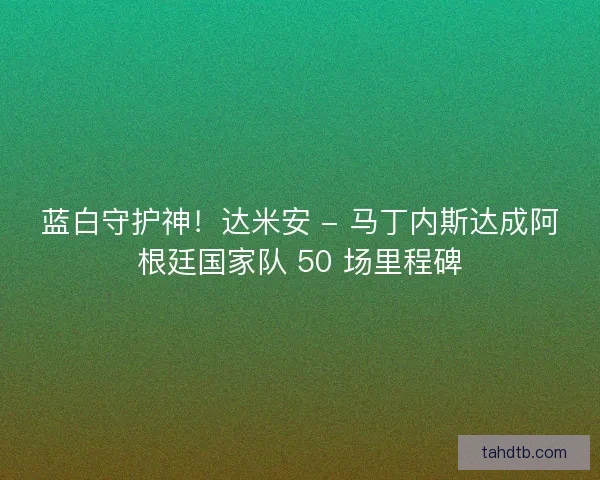 蓝白守护神！达米安 - 马丁内斯达成阿根廷国家队 50 场里程碑