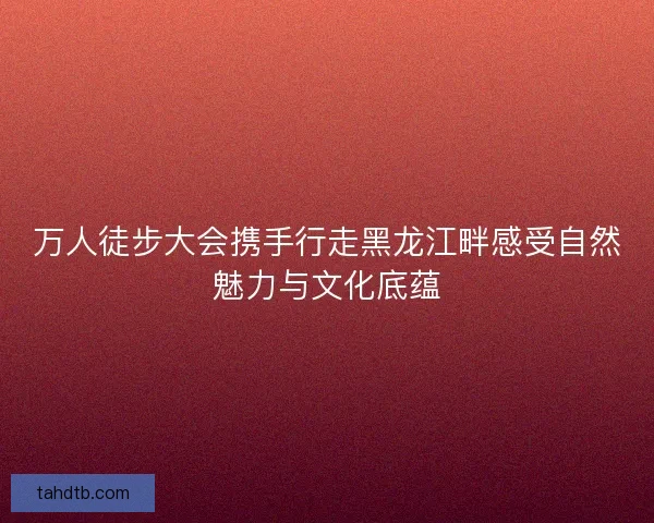 万人徒步大会携手行走黑龙江畔感受自然魅力与文化底蕴